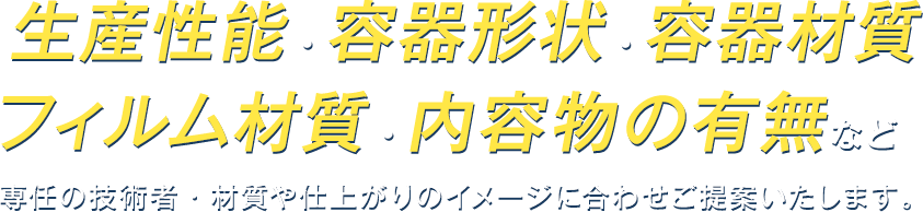 生産性能・容器形状・容器材質・フィルム材質・内容物の有無など専任の技術者・材質や仕上がりのイメージに合わせご提供いたします。